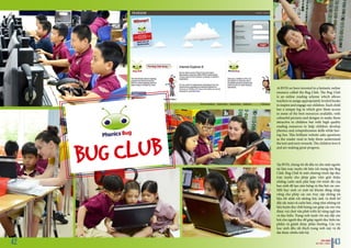 At BVIS we have invested in a fantastic online
resource called the Bug Club. The Bug Club
is an online reading scheme which allows
teachers to assign appropriately leveled books
to inspire and engage our children. Each child
has a unique log in which give them access
to some of the best resources available, with
colourful pictures and designs to make them
attractive to children but with high quality
reading resources to help children develop
phonics and comprehension skills while hav-
ing fun. This brilliant website asks questions
as the reader read to help them understand
the text and earn rewards. The children love it
and are making great progress.
Tại BVIS, chúng tôi đã đầu tư cho một nguồn
tài liệu trực tuyến rất hữu ích mang tên Bug
Club. Bug Club là một chương trình tập đọc
trực tuyến cho phép giáo viên giới thiệu
những cuốn sách phù hợp với trình độ của
học sinh để tạo cảm hứng và thu hút các em.
Mỗi học sinh có một tài khoản đăng nhập
riêng cho phép các em truy cập những tài
liệu tốt nhất với những bức ảnh và thiết kế
đầy sắc màu và cuốn hút, cũng như những tài
liệu luyện đọc chất lượng cao giúp các em vừa
được vui chơi vừa phát triển kỹ năng ngữ âm
và đọc hiểu. Trang web tuyệt vời này đặt câu
hỏi cho người đọc để giúp người đọc hiểu tác
phẩm và giành được phần thưởng. Các em
học sinh đều rất thích trang web này và đã
đạt được nhiều tiến bộ.
BUG CLUB
BVIS HANOI
VUE POINT | TERM 2 4342
 