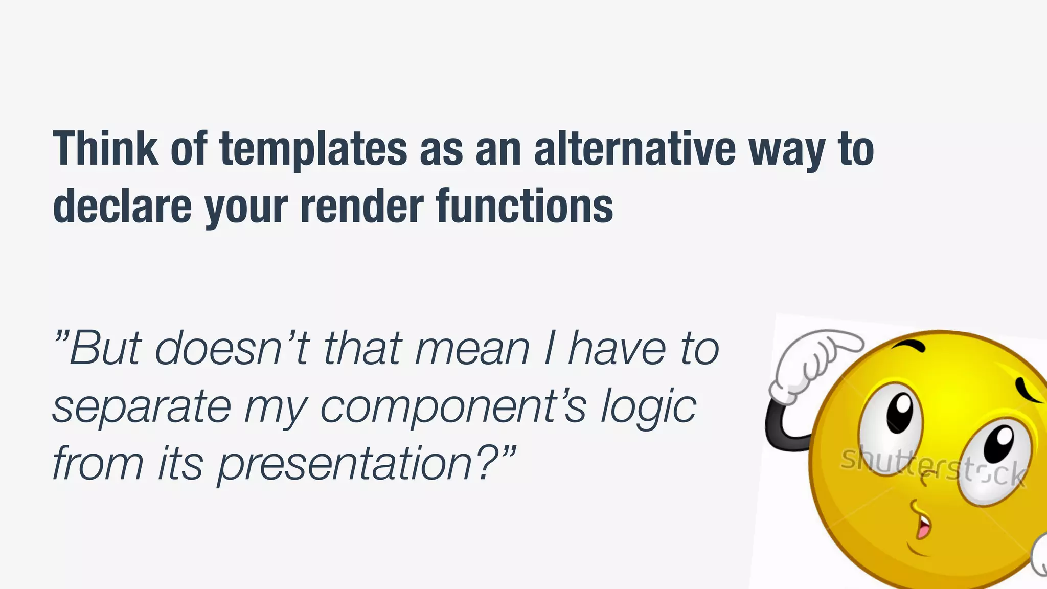 Think of templates as an alternative way to
declare your render functions
”But doesn’t that mean I have to
separate my component’s logic
from its presentation?”
 