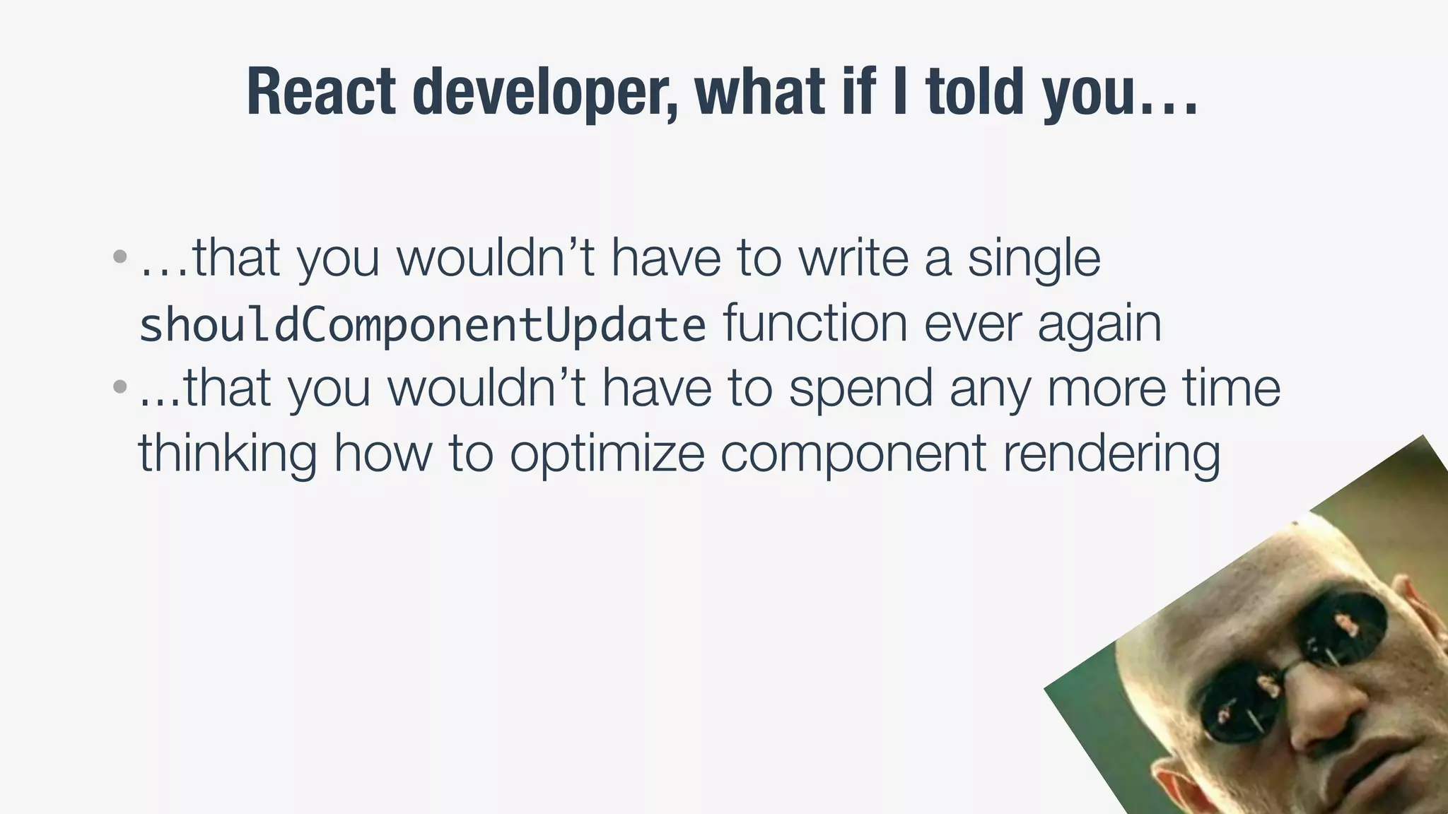 React developer, what if I told you…
• …that you wouldn’t have to write a single
shouldComponentUpdate function ever again
• ...that you wouldn’t have to spend any more time
thinking how to optimize component rendering
 