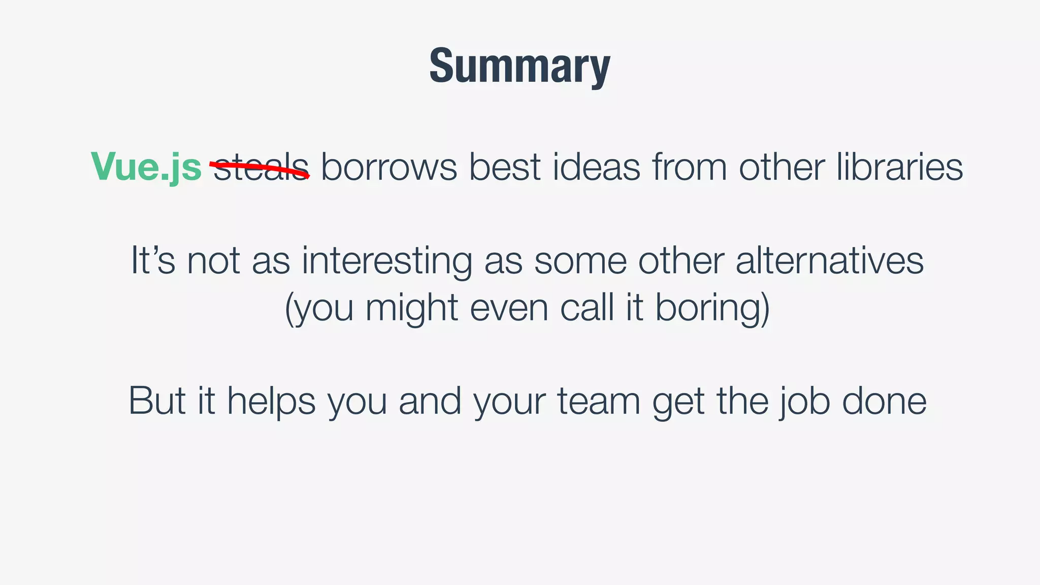Summary
Vue.js steals borrows best ideas from other libraries
It’s not as interesting as some other alternatives
(you might even call it boring)
But it helps you and your team get the job done
 