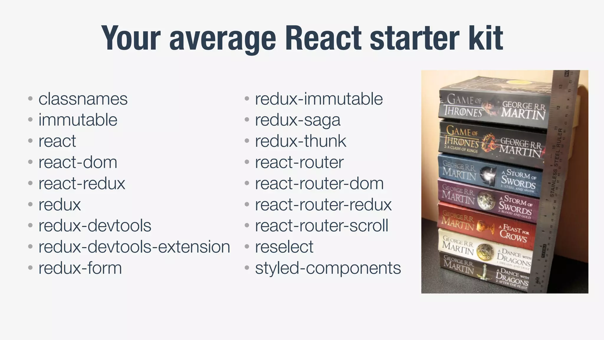 Your average React starter kit
• classnames
• immutable
• react
• react-dom
• react-redux
• redux
• redux-devtools
• redux-devtools-extension
• redux-form
• redux-immutable
• redux-saga
• redux-thunk
• react-router
• react-router-dom
• react-router-redux
• react-router-scroll
• reselect
• styled-components
 