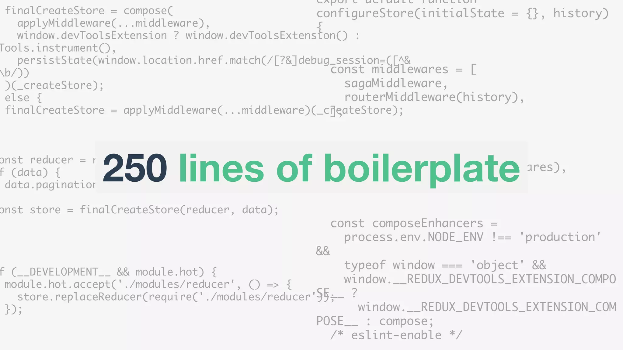 export default function
configureStore(initialState = {}, history)
{
const middlewares = [
sagaMiddleware,
routerMiddleware(history),
];
const enhancers = [
applyMiddleware(...middlewares),
];
const composeEnhancers =
process.env.NODE_ENV !== 'production'
&&
typeof window === 'object' &&
window.__REDUX_DEVTOOLS_EXTENSION_COMPO
SE__ ?
window.__REDUX_DEVTOOLS_EXTENSION_COM
POSE__ : compose;
/* eslint-enable */
finalCreateStore = compose(
applyMiddleware(...middleware),
window.devToolsExtension ? window.devToolsExtension() :
Tools.instrument(),
persistState(window.location.href.match(/[?&]debug_session=([^&
b/))
)(_createStore);
else {
finalCreateStore = applyMiddleware(...middleware)(_createStore);
onst reducer = require('./modules/reducer');
f (data) {
data.pagination = Immutable.fromJS(data.pagination);
onst store = finalCreateStore(reducer, data);
f (__DEVELOPMENT__ && module.hot) {
module.hot.accept('./modules/reducer', () => {
store.replaceReducer(require('./modules/reducer'));
});
250 lines of boilerplate
 