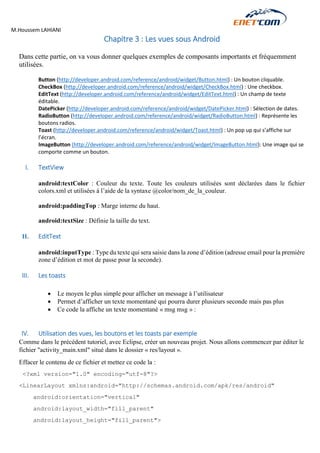 M.Houssem LAHIANI 
Chapitre 3 : Les vues sous Android 
Dans cette partie, on va vous donner quelques exemples de composants importants et fréquemment utilisées. 
Button (http://developer.android.com/reference/android/widget/Button.html) : Un bouton cliquable. 
CheckBox (http://developer.android.com/reference/android/widget/CheckBox.html) : Une checkbox. 
EditText (http://developer.android.com/reference/android/widget/EditText.html) : Un champ de texte éditable. 
DatePicker (http://developer.android.com/reference/android/widget/DatePicker.html) : Sélection de dates. 
RadioButton (http://developer.android.com/reference/android/widget/RadioButton.html) : Représente les boutons radios. 
Toast (http://developer.android.com/reference/android/widget/Toast.html) : Un pop up qui s’affiche sur l’écran. 
ImageButton (http://developer.android.com/reference/android/widget/ImageButton.html): Une image qui se comporte comme un bouton. 
I. TextView 
android:textColor : Couleur du texte. Toute les couleurs utilisées sont déclarées dans le fichier colors.xml et utilisées à l’aide de la syntaxe @color/nom_de_la_couleur. 
android:paddingTop : Marge interne du haut. 
android:textSize : Définie la taille du text. 
II. EditText 
android:inputType : Type du texte qui sera saisie dans la zone d’édition (adresse email pour la première zone d’édition et mot de passe pour la seconde). 
III. Les toasts 
 Le moyen le plus simple pour afficher un message à l’utilisateur 
 Permet d’afficher un texte momentané qui pourra durer plusieurs seconde mais pas plus 
 Ce code la affiche un texte momentané « msg msg » : 
IV. Utilisation des vues, les boutons et les toasts par exemple 
Comme dans le précédent tutoriel, avec Eclipse, créer un nouveau projet. Nous allons commencer par éditer le fichier "activity_main.xml" situé dans le dossier « res/layout ». 
Effacer le contenu de ce fichier et mettez ce code la : 
<?xml version="1.0" encoding="utf-8"?> 
<LinearLayout xmlns:android="http://schemas.android.com/apk/res/android" 
android:orientation="vertical" 
android:layout_width="fill_parent" 
android:layout_height="fill_parent"> 
 