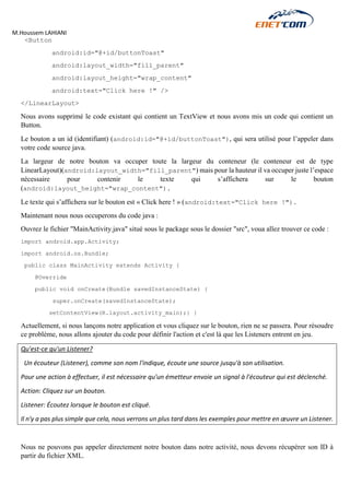 M.Houssem LAHIANI 
<Button 
android:id="@+id/buttonToast" 
android:layout_width="fill_parent" 
android:layout_height="wrap_content" 
android:text="Click here !" /> 
</LinearLayout> 
Nous avons supprimé le code existant qui contient un TextView et nous avons mis un code qui contient un Button. 
Le bouton a un id (identifiant) (android:id="@+id/buttonToast"), qui sera utilisé pour l’appeler dans votre code source java. 
La largeur de notre bouton va occuper toute la largeur du conteneur (le conteneur est de type LinearLayout)(android:layout_width="fill_parent") mais pour la hauteur il va occuper juste l’espace nécessaire pour contenir le texte qui s’affichera sur le bouton (android:layout_height="wrap_content"). 
Le texte qui s’affichera sur le bouton est « Click here ! » (android:text="Click here !"). 
Maintenant nous nous occuperons du code java : 
Ouvrez le fichier "MainActivity.java" situé sous le package sous le dossier "src", voua allez trouver ce code : 
import android.app.Activity; 
import android.os.Bundle; 
public class MainActivity extends Activity { 
@Override 
public void onCreate(Bundle savedInstanceState) { 
super.onCreate(savedInstanceState); 
setContentView(R.layout.activity_main);} } 
Actuellement, si nous lançons notre application et vous cliquez sur le bouton, rien ne se passera. Pour résoudre ce problème, nous allons ajouter du code pour définir l'action et c'est là que les Listeners entrent en jeu. 
Qu'est-ce qu'un Listener? 
Un écouteur (Listener), comme son nom l'indique, écoute une source jusqu'à son utilisation. 
Pour une action à effectuer, il est nécessaire qu'un émetteur envoie un signal à l'écouteur qui est déclenché. 
Action: Cliquez sur un bouton. 
Listener: Écoutez lorsque le bouton est cliqué. 
Il n'y a pas plus simple que cela, nous verrons un plus tard dans les exemples pour mettre en oeuvre un Listener. 
Nous ne pouvons pas appeler directement notre bouton dans notre activité, nous devons récupérer son ID à partir du fichier XML. 
 