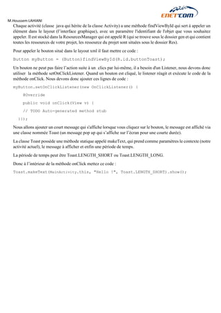 M.Houssem LAHIANI 
Chaque activité (classe java qui hérite de la classe Activity) a une méthode findViewById qui sert à appeler un élément dans le layout (l’interface graphique), avec un paramètre l'identifiant de l'objet que vous souhaitez appeler. Il est stocké dans la ResourcesManager qui est appelé R (qui se trouve sous le dossier gen et qui contient toutes les ressources de votre projet, les ressource du projet sont situées sous le dossier Res). 
Pour appeler le bouton situé dans le layout xml il faut mettre ce code : 
Button myButton = (Button)findViewById(R.id.buttonToast); 
Un bouton ne peut pas faire l’action suite à un clics par lui-même, il a besoin d'un Listener, nous devons donc utiliser la méthode setOnClickListener. Quand un bouton est cliqué, le listener réagit et exécute le code de la méthode onClick. Nous devons donc ajouter ces lignes de code : 
myButton.setOnClickListener(new OnClickListener() { 
@Override 
public void onClick(View v) { 
// TODO Auto-generated method stub 
}}); 
Nous allons ajouter un court message qui s'affiche lorsque vous cliquez sur le bouton, le message est affiché via une classe nommée Toast (un message pop up qui s’affiche sur l’écran pour une courte durée). 
La classe Toast possède une méthode statique appelé makeText, qui prend comme paramètres le contexte (notre activité actuel), le message à afficher et enfin une période de temps. 
La période de temps peut être Toast.LENGTH_SHORT ou Toast.LENGTH_LONG. 
Donc à l’intérieur de la méthode onClick mettez ce code : 
Toast.makeText(MainActivity.this, "Hello !", Toast.LENGTH_SHORT).show(); 
