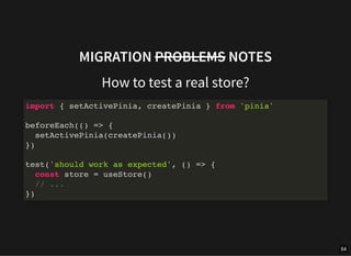 MIGRATION PROBLEMS NOTES
How to test a real store?
import { setActivePinia, createPinia } from 'pinia'
beforeEach(() => {
...