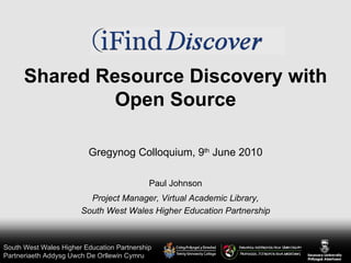 Shared Resource Discovery with Open Source Paul Johnson Project Manager, Virtual Academic Library, South West Wales Higher Education Partnership Gregynog Colloquium, 9 th  June 2010 