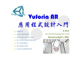 Vuforia AR
應用程式設計入門
Revised on April 7, 2021
 準備作業
 Unity AR專案設定
 建立Vuforia AR Camera
 滙入Vuforia辨識特徵資料庫
 加入AR辨識圖片
 設定AR動作模型
 Android手機發佈測試
 