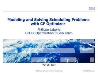 © 2014 IBM Corporation
May 28, 2014
IBM Decision Optimization Virtual User Group Meeting
Modeling and Solving Scheduling Problems
with CP Optimizer
Philippe Laborie
CPLEX Optimization Studio Team
 