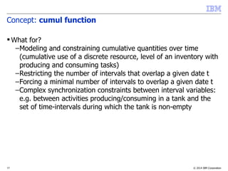 © 2014 IBM Corporation17
Concept: cumul function
 What for?
–Modeling and constraining cumulative quantities over time
(cumulative use of a discrete resource, level of an inventory with
producing and consuming tasks)
–Restricting the number of intervals that overlap a given date t
–Forcing a minimal number of intervals to overlap a given date t
–Complex synchronization constraints between interval variables:
e.g. between activities producing/consuming in a tank and the
set of time-intervals during which the tank is non-empty
 