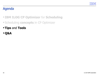 © 2014 IBM Corporation34
Agenda
 IBM ILOG CP Optimizer for Scheduling
 Scheduling concepts in CP Optimizer
 Tips and Tools
 Q&A
 