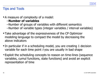 © 2014 IBM Corporation35
Tips and Tools
 A measure of complexity of a model:
–Number of variables
–Number of groups of variables with different semantics
–Number of variable types (integer variables / interval variables)
 Take advantage of the expressiveness of the CP Optimizer
modeling language to compact the model by decreasing the
above indicators
 In particular if in a scheduling model, you are creating 1 decision
variable for each time point t you are usually in bad shape
➔
Exploit the scheduling concepts to reason on time-lines (sequence
variables, cumul functions, state functions) and avoid an explicit
representation of time
 