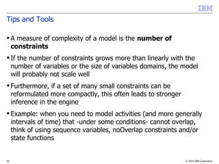 © 2014 IBM Corporation36
Tips and Tools
 A measure of complexity of a model is the number of
constraints
 If the number of constraints grows more than linearly with the
number of variables or the size of variables domains, the model
will probably not scale well
 Furthermore, if a set of many small constraints can be
reformulated more compactly, this often leads to stronger
inference in the engine
 Example: when you need to model activities (and more generally
intervals of time) that -under some conditions- cannot overlap,
think of using sequence variables, noOverlap constraints and/or
state functions
 
