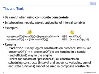 © 2014 IBM Corporation37
Tips and Tools
 Be careful when using composite constraints
 In scheduling models, exploit optionality of interval variables
 Examples :
– presenceOf(a)*endOf(a)+(1-presenceOf(a))*K USE: endOf(a,K)
– presenceOf(a) => (10<=startOf(a)) USE: 10<=startOf(a,10)
 Remarks:
–Exception: Binary logical constraints on presence status (like
presenceOf(a) => presenceOf(b)) are handled in a special
(and efficient) way in the engine
–Except for constraint “presenceOf”, all constraints on
scheduling constructs (interval and sequence variables, cumul
and state functions) cannot be used in composite constraints
 