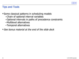 © 2014 IBM Corporation40
Tips and Tools
 Some classical patterns in scheduling models
–Chain of optional interval variables
–Optional intervals in paths of precedence constraints
–Multilevel alternatives
–Temporal alternatives
 See bonus material at the end of the slide deck
 