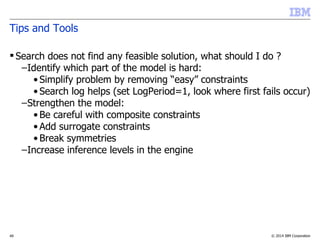 © 2014 IBM Corporation49
Tips and Tools
 Search does not find any feasible solution, what should I do ?
–Identify which part of the model is hard:
• Simplify problem by removing “easy” constraints
• Search log helps (set LogPeriod=1, look where first fails occur)
–Strengthen the model:
• Be careful with composite constraints
• Add surrogate constraints
• Break symmetries
–Increase inference levels in the engine
 