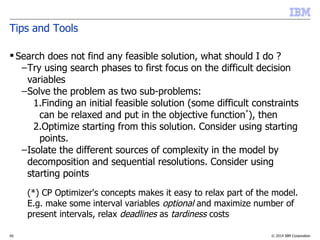 © 2014 IBM Corporation50
Tips and Tools
 Search does not find any feasible solution, what should I do ?
–Try using search phases to first focus on the difficult decision
variables
–Solve the problem as two sub-problems:
1.Finding an initial feasible solution (some difficult constraints
can be relaxed and put in the objective function*
), then
2.Optimize starting from this solution. Consider using starting
points.
–Isolate the different sources of complexity in the model by
decomposition and sequential resolutions. Consider using
starting points
–(*) CP Optimizer's concepts makes it easy to relax part of the model.
E.g. make some interval variables optional and maximize number of
present intervals, relax deadlines as tardiness costs
 