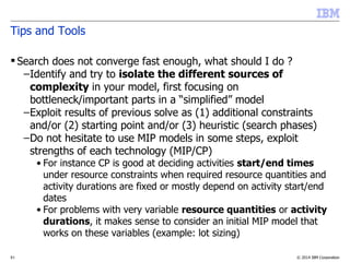 © 2014 IBM Corporation51
Tips and Tools
 Search does not converge fast enough, what should I do ?
–Identify and try to isolate the different sources of
complexity in your model, first focusing on
bottleneck/important parts in a “simplified” model
–Exploit results of previous solve as (1) additional constraints
and/or (2) starting point and/or (3) heuristic (search phases)
–Do not hesitate to use MIP models in some steps, exploit
strengths of each technology (MIP/CP)
• For instance CP is good at deciding activities start/end times
under resource constraints when required resource quantities and
activity durations are fixed or mostly depend on activity start/end
dates
• For problems with very variable resource quantities or activity
durations, it makes sense to consider an initial MIP model that
works on these variables (example: lot sizing)
 