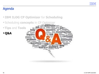 © 2014 IBM Corporation55
Agenda
 IBM ILOG CP Optimizer for Scheduling
 Scheduling concepts in CP Optimizer
 Tips and Tools
 Q&A
 