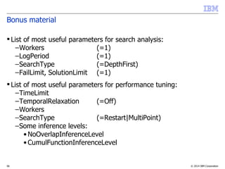© 2014 IBM Corporation56
Bonus material
 List of most useful parameters for search analysis:
–Workers (=1)
–LogPeriod (=1)
–SearchType (=DepthFirst)
–FailLimit, SolutionLimit (=1)
 List of most useful parameters for performance tuning:
–TimeLimit
–TemporalRelaxation (=Off)
–Workers
–SearchType (=Restart|MultiPoint)
–Some inference levels:
• NoOverlapInferenceLevel
• CumulFunctionInferenceLevel
 