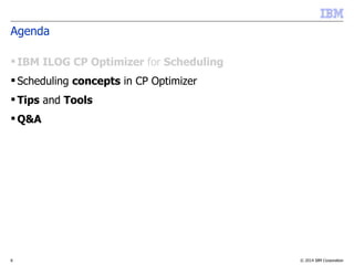 © 2014 IBM Corporation6
Agenda
 IBM ILOG CP Optimizer for Scheduling
 Scheduling concepts in CP Optimizer
 Tips and Tools
 Q&A
 