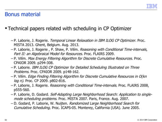 © 2014 IBM Corporation62
Bonus material
 Technical papers related with scheduling in CP Optimizer
– P. Vilím, P. Laborie and P. Shaw. “Failure-directed Search for Constraint-based Scheduling”. CP-AI-
OR 2015.
– P. Laborie. “An Optimal Iterative Algorithm for Extracting MUCs in a Black-box Constraint
Network”. ECAI 2014.
– P. Laborie and J. Rogerie. “Temporal linear relaxation in IBM ILOG CP Optimizer”. Journal of
Scheduling, Nov. 2014.
– P. Vilím. “Timetable Edge Finding Filtering Algorithm for Discrete Cumulative Resources”. CP-AI-OR
2011.
– P. Laborie, J. Rogerie, P. Shaw and P. Vilim. "Reasoning with Conditional Time-intervals - Part II:
an Algebraical Model for Resources". FLAIRS 2009.
– P. Laborie. "IBM ILOG CP Optimizer for Detailed Scheduling Illustrated on Three Problems". CP-AI-
OR 2009.
– P. Vilím. "Max Energy Filtering Algorithm for Discrete Cumulative Resources". CP-AI-OR 2009.
– P. Vilím. "Edge finding filtering algorithm for discrete cumulative resources in O(knlog(n))". CP
2009.
– P. Laborie and J. Rogerie. "Reasoning with Conditional Time-intervals". FLAIRS 2008.
– P. Laborie and D. Godard. "Self-Adapting Large Neighborhood Search: Application to single-mode
scheduling problems". MISTA 2007.
– P. Vilím. "Global Constraints in Scheduling". PhD thesis. Charles University, Prague. 2007.
– P. Laborie, D. Godard and W. Nuijten. “Randomized Large Neighborhood Search for Cumulative
Scheduling”. ICAPS 2005.
 