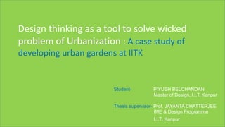 Design thinking as a tool to solve wicked
problem of Urbanization : A case study of
developing urban gardens at IITK
Student- PIYUSH BELCHANDAN
Master of Design, I.I.T. Kanpur
Thesis supervisor- Prof. JAYANTA CHATTERJEE
IME & Design Programme
I.I.T. Kanpur
 