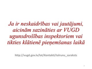 Ja ir neskaidrības vai jautājumi,
aicinām sazināties ar VUGD
ugunsdrošības inspektoriem vai
tikties klātienē pieņemšanas laikā
http://vugd.gov.lv/lat/Kontakti/talrunu_saraksts
23
 