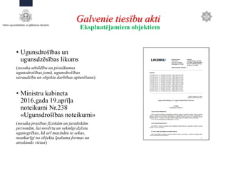 Galvenie tiesību akti
• Ugunsdrošības un
ugunsdzēsības likums
(nosaka atbildību un pienākumus
ugunsdrošības jomā, ugunsdrošības
uzraudzību un objektu darbības apturēšanu)
• Ministru kabineta
2016.gada 19.aprīļa
noteikumi Nr.238
«Ugunsdrošības noteikumi»
(nosaka prasības fiziskām un juridiskām
personām, lai novērtu un sekmīgi dzēstu
ugunsgrēkus, kā arī mazinātu to sekas,
neatkarīgi no objekta īpašuma formas un
atrašanās vietas)
Ekspluatējamiem objektiem
 