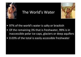 The World’s Water


• 97% of the world’s water is salty or brackish
• Of the remaining 3% that is freshwater, 99% is in
  inaccessible polar ice caps, glaciers or deep aquifers
• 0.03% of the total is easily accessible freshwater
 