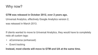 GTM was released in October 2012, over 2 years ago.
Universal Analytics, effectively Google Analytics version 2,
was released in March 2013.
If clients wanted to move to Universal Analytics, they would have to completely
redo all custom tags:
• eCommerce (enhanced)
• Event tracking
Instead, most clients will move to GTM and UA at the same time.
Why now?
 