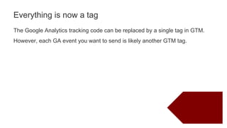 The Google Analytics tracking code can be replaced by a single tag in GTM.
However, each GA event you want to send is likely another GTM tag.
Everything is now a tag
 