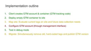 1. Client creates GTM account & container (GTM tracking code)
2. Deploy empty GTM container to site
3. Map site: Evaluate current tags on site and future data collection needs
4. Configure GTM account (through management interface)
5. Test in debug mode
6. Migrate: Simultaneously remove old, hard-coded tags and publish GTM version
Implementation outline
 