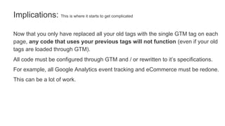 Now that you only have replaced all your old tags with the single GTM tag on each
page, any code that uses your previous tags will not function (even if your old
tags are loaded through GTM).
All code must be configured through GTM and / or rewritten to it’s specifications.
For example, all Google Analytics event tracking and eCommerce must be redone.
This can be a lot of work.
Implications: This is where it starts to get complicated
 
