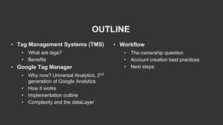 OUTLINE
• Tag Management Systems (TMS)
• What are tags?
• Benefits
• Google Tag Manager
• Why now? Universal Analytics, 2nd
generation of Google Analytics
• How it works
• Implementation outline
• Complexity and the dataLayer
• Workflow
• The ownership question
• Account creation best practices
• Next steps
 