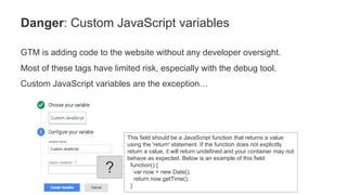 GTM is adding code to the website without any developer oversight.
Most of these tags have limited risk, especially with the debug tool.
Custom JavaScript variables are the exception…
Danger: Custom JavaScript variables
This field should be a JavaScript function that returns a value
using the 'return' statement. If the function does not explicitly
return a value, it will return undefined and your container may not
behave as expected. Below is an example of this field:
function() {
var now = new Date();
return now.getTime();
}
?
 
