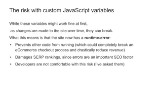 While these variables might work fine at first,
as changes are made to the site over time, they can break.
What this means is that the site now has a runtime-error:
• Prevents other code from running (which could completely break an
eCommerce checkout process and drastically reduce revenue)
• Damages SERP rankings, since errors are an important SEO factor
• Developers are not comfortable with this risk (I’ve asked them)
The risk with custom JavaScript variables
 