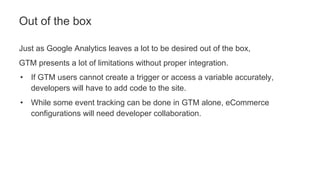 Just as Google Analytics leaves a lot to be desired out of the box,
GTM presents a lot of limitations without proper integration.
• If GTM users cannot create a trigger or access a variable accurately,
developers will have to add code to the site.
• While some event tracking can be done in GTM alone, eCommerce
configurations will need developer collaboration.
Out of the box
 