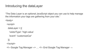 “The Data Layer is an optional JavaScript object you can use to help manage
the information your tags are gathering from your site.”
<body>
<script>
dataLayer = [{
'visitorType': 'high-value’
'event': 'customizeCar'
}];
</script>
<!-- Google Tag Manager --> … <!-- End Google Tag Manager →
Introducing the dataLayer
 