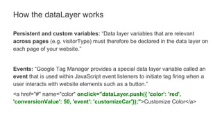 Persistent and custom variables: “Data layer variables that are relevant
across pages (e.g. visitorType) must therefore be declared in the data layer on
each page of your website.”
Events: “Google Tag Manager provides a special data layer variable called an
event that is used within JavaScript event listeners to initiate tag firing when a
user interacts with website elements such as a button.”
<a href="#" name="color" onclick="dataLayer.push({ 'color': 'red',
'conversionValue': 50, 'event': 'customizeCar'});">Customize Color</a>
How the dataLayer works
 