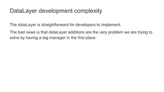 The dataLayer is straightforward for developers to implement.
The bad news is that dataLayer additions are the very problem we are trying to
solve by having a tag manager in the first place.
DataLayer development complexity
 