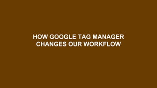 HOW GOOGLE TAG MANAGER
CHANGES OUR WORKFLOW
 