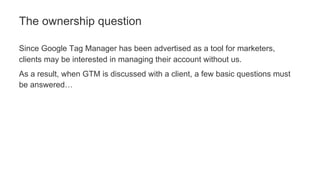 Since Google Tag Manager has been advertised as a tool for marketers,
clients may be interested in managing their account without us.
As a result, when GTM is discussed with a client, a few basic questions must
be answered…
The ownership question
 