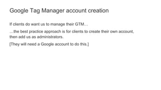 If clients do want us to manage their GTM…
…the best practice approach is for clients to create their own account,
then add us as administrators.
[They will need a Google account to do this.]
Google Tag Manager account creation
 