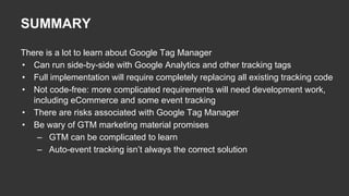 There is a lot to learn about Google Tag Manager
• Can run side-by-side with Google Analytics and other tracking tags
• Full implementation will require completely replacing all existing tracking code
• Not code-free: more complicated requirements will need development work,
including eCommerce and some event tracking
• There are risks associated with Google Tag Manager
• Be wary of GTM marketing material promises
– GTM can be complicated to learn
– Auto-event tracking isn’t always the correct solution
SUMMARY
 