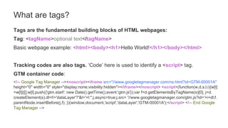 Tags are the fundamental building blocks of HTML webpages:
Tag: <tagName>optional text</tagName>
Basic webpage example: <html><body><h1>Hello World!</h1></body></html>
Tracking codes are also tags. ‘Code’ here is used to identify a <script> tag.
GTM container code:
<!-- Google Tag Manager --><noscript><iframe src="//www.googletagmanager.com/ns.html?id=GTM-00001A"
height="0" width="0" style="display:none;visibility:hidden"></iframe></noscript> <script>(function(w,d,s,l,i){w[l]
=w[l]||[];w[l].push({'gtm.start': new Date().getTime(),event:'gtm.js'});var f=d.getElementsByTagName(s)[0], j=d.
createElement(s),dl=l!='dataLayer'?'&l='+l:'';j.async=true;j.src= '//www.googletagmanager.com/gtm.js?id='+i+dl;f.
parentNode.insertBefore(j,f); })(window,document,'script','dataLayer','GTM-00001A');</script> <!-- End Google
Tag Manager -->
What are tags?
 