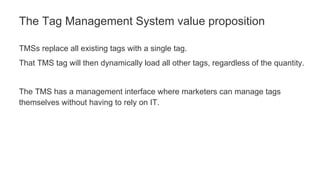 TMSs replace all existing tags with a single tag.
That TMS tag will then dynamically load all other tags, regardless of the quantity.
The TMS has a management interface where marketers can manage tags
themselves without having to rely on IT.
The Tag Management System value proposition
 