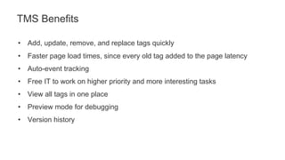 • Add, update, remove, and replace tags quickly
• Faster page load times, since every old tag added to the page latency
• Auto-event tracking
• Free IT to work on higher priority and more interesting tasks
• View all tags in one place
• Preview mode for debugging
• Version history
TMS Benefits
 