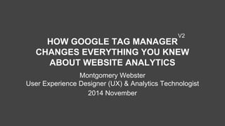 HOW GOOGLE TAG MANAGER
CHANGES EVERYTHING YOU KNEW
ABOUT WEBSITE ANALYTICS
Montgomery Webster
User Experience Designer (UX) & Analytics Technologist
2014 November
V2
 
