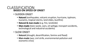 CLASSIFICATION
BASED ON SPEED OF ONSET
• SUDDEN ONSET
• Natural (earthquakes, volcanic eruption, hurricane, typhoon,
tsunamis, tropical storms, land slides, bushfire)
• Natural & man-made (e.g. fire, landslide)
• Man-made (toxic waste, wars, oil spillage, transport accidents,
technological and industrial accidents)
• SLOW ONSET
• Natural (drought, desertification, famine and flood)
• Man-made (war, civil strife, environmental pollution and
economic crisis)
 